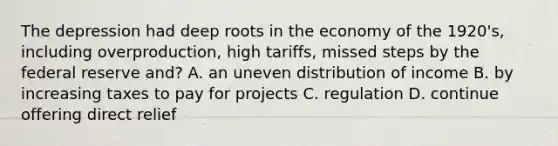 The depression had deep roots in the economy of the 1920's, including overproduction, high tariffs, missed steps by the federal reserve and? A. an uneven distribution of income B. by increasing taxes to pay for projects C. regulation D. continue offering direct relief