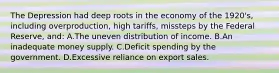 The Depression had deep roots in the economy of the 1920's, including overproduction, high tariffs, missteps by the Federal Reserve, and: A.The uneven distribution of income. B.An inadequate money supply. C.Deficit spending by the government. D.Excessive reliance on export sales.