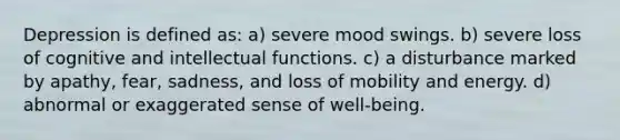 Depression is defined as: a) severe mood swings. b) severe loss of cognitive and intellectual functions. c) a disturbance marked by apathy, fear, sadness, and loss of mobility and energy. d) abnormal or exaggerated sense of well-being.