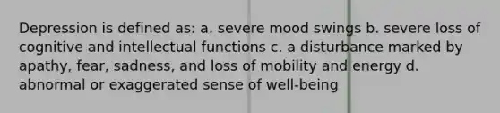 Depression is defined as: a. severe mood swings b. severe loss of cognitive and intellectual functions c. a disturbance marked by apathy, fear, sadness, and loss of mobility and energy d. abnormal or exaggerated sense of well-being