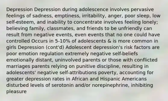 Depression Depression during adolescence involves pervasive feelings of sadness, emptiness, irritability, anger, poor sleep, low self-esteem, and inability to concentrate involves feeling lonely; believing family, classmates, and friends to be unfriendly can result from negative events, even events that no one could have controlled Occurs in 5-10% of adolescents & is more common in girls Depression (cont'd) Adolescent depression's risk factors are poor emotion regulation extremely negative self-beliefs emotionally distant, uninvolved parents or those with conflicted marriages parents relying on punitive discipline, resulting in adolescents' negative self-attributions poverty, accounting for greater depression rates in African and Hispanic Americans disturbed levels of serotonin and/or norepinephrine, inhibiting pleasure