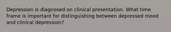 Depression is diagnosed on clinical presentation. What time frame is important for distinguishing between depressed mood and clinical depression?