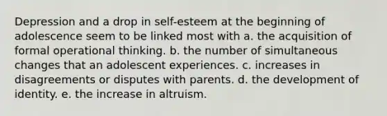 Depression and a drop in self-esteem at the beginning of adolescence seem to be linked most with a. the acquisition of formal operational thinking. b. the number of simultaneous changes that an adolescent experiences. c. increases in disagreements or disputes with parents. d. the development of identity. e. the increase in altruism.