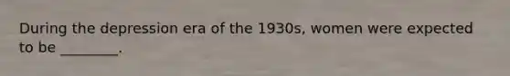 During the depression era of the 1930s, women were expected to be ________.