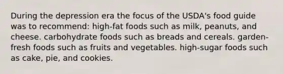 During the depression era the focus of the USDA's food guide was to recommend: high-fat foods such as milk, peanuts, and cheese. carbohydrate foods such as breads and cereals. garden-fresh foods such as fruits and vegetables. high-sugar foods such as cake, pie, and cookies.