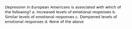 Depression in European Americans is associated with which of the following? a. Increased levels of emotional responses b. Similar levels of emotional responses c. Dampened levels of emotional responses d. None of the above