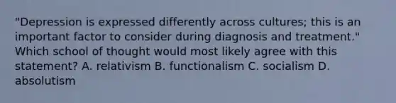 "Depression is expressed differently across cultures; this is an important factor to consider during diagnosis and treatment." Which school of thought would most likely agree with this statement? A. relativism B. functionalism C. socialism D. absolutism