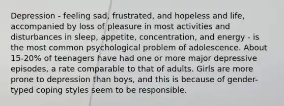 Depression - feeling sad, frustrated, and hopeless and life, accompanied by loss of pleasure in most activities and disturbances in sleep, appetite, concentration, and energy - is the most common psychological problem of adolescence. About 15-20% of teenagers have had one or more major depressive episodes, a rate comparable to that of adults. Girls are more prone to depression than boys, and this is because of gender-typed coping styles seem to be responsible.