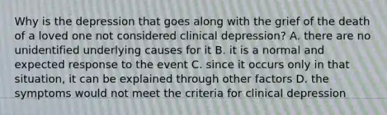 Why is the depression that goes along with the grief of the death of a loved one not considered clinical depression? A. there are no unidentified underlying causes for it B. it is a normal and expected response to the event C. since it occurs only in that situation, it can be explained through other factors D. the symptoms would not meet the criteria for clinical depression