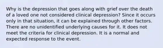 Why is the depression that goes along with grief over the death of a loved one not considered clinical depression? Since it occurs only in that situation, it can be explained through other factors. There are no unidentified underlying causes for it. It does not meet the criteria for clinical depression. It is a normal and expected response to the event.