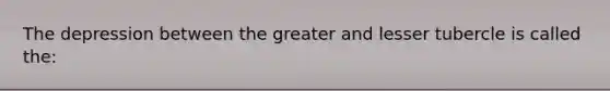 The depression between the greater and lesser tubercle is called the: