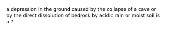 a depression in the ground caused by the collapse of a cave or by the direct dissolution of bedrock by acidic rain or moist soil is a ?