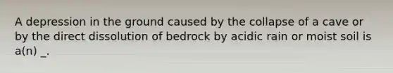 A depression in the ground caused by the collapse of a cave or by the direct dissolution of bedrock by acidic rain or moist soil is a(n) _.