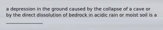 a depression in the ground caused by the collapse of a cave or by the direct dissolution of bedrock in acidic rain or moist soil is a ________________