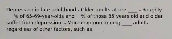 Depression in late adulthood - Older adults at are ____ - Roughly ___% of 65-69-year-olds and __% of those 85 years old and older suffer from depression. - More common among ____ adults regardless of other factors, such as ____