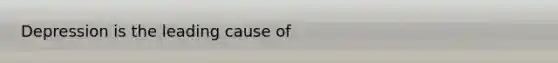 Depression is the leading cause of