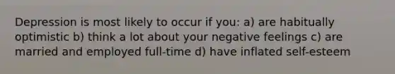 Depression is most likely to occur if you: a) are habitually optimistic b) think a lot about your negative feelings c) are married and employed full-time d) have inflated self-esteem