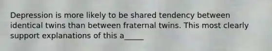 Depression is more likely to be shared tendency between identical twins than between fraternal twins. This most clearly support explanations of this a_____