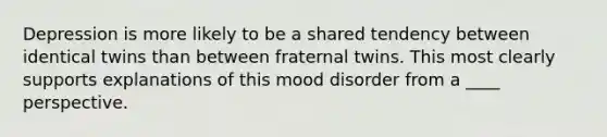 Depression is more likely to be a shared tendency between identical twins than between fraternal twins. This most clearly supports explanations of this mood disorder from a ____ perspective.