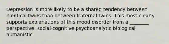 Depression is more likely to be a shared tendency between identical twins than between fraternal twins. This most clearly supports explanations of this mood disorder from a ________ perspective. social-cognitive psychoanalytic biological humanistic