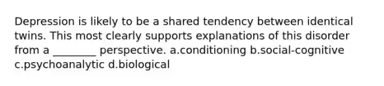 Depression is likely to be a shared tendency between identical twins. This most clearly supports explanations of this disorder from a ________ perspective. a.conditioning b.social-cognitive c.psychoanalytic d.biological