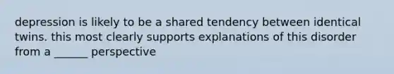 depression is likely to be a shared tendency between identical twins. this most clearly supports explanations of this disorder from a ______ perspective