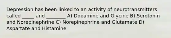 Depression has been linked to an activity of neurotransmitters called _____ and ________ A) Dopamine and Glycine B) Serotonin and Norepinephrine C) Norepinephrine and Glutamate D) Aspartate and Histamine