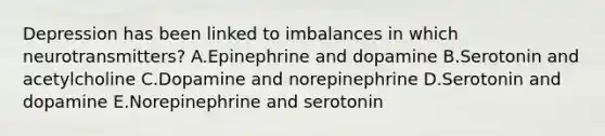 Depression has been linked to imbalances in which neurotransmitters? A.Epinephrine and dopamine B.Serotonin and acetylcholine C.Dopamine and norepinephrine D.Serotonin and dopamine E.Norepinephrine and serotonin