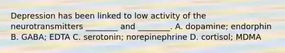 Depression has been linked to low activity of the neurotransmitters ________ and ________. A. dopamine; endorphin B. GABA; EDTA C. serotonin; norepinephrine D. cortisol; MDMA