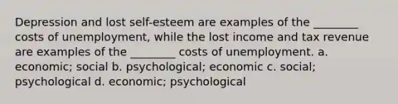 Depression and lost self-esteem are examples of the ________ costs of unemployment, while the lost income and tax revenue are examples of the ________ costs of unemployment. a. economic; social b. psychological; economic c. social; psychological d. economic; psychological