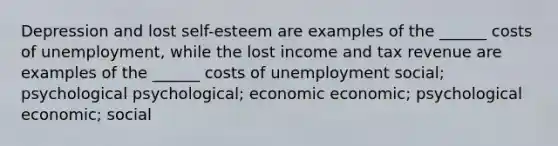 Depression and lost self-esteem are examples of the ______ costs of unemployment, while the lost income and tax revenue are examples of the ______ costs of unemployment social; psychological psychological; economic economic; psychological economic; social