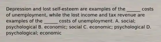 Depression and lost self-esteem are examples of the ______ costs of unemployment, while the lost income and tax revenue are examples of the ______ costs of unemployment. A. social; psychological B. economic; social C. economic; psychological D. psychological; economic