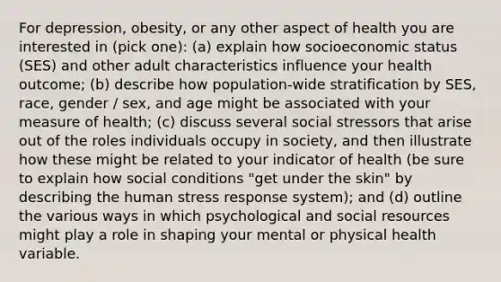 For depression, obesity, or any other aspect of health you are interested in (pick one): (a) explain how socioeconomic status (SES) and other adult characteristics influence your health outcome; (b) describe how population-wide stratification by SES, race, gender / sex, and age might be associated with your measure of health; (c) discuss several social stressors that arise out of the roles individuals occupy in society, and then illustrate how these might be related to your indicator of health (be sure to explain how social conditions "get under the skin" by describing the human stress response system); and (d) outline the various ways in which psychological and social resources might play a role in shaping your mental or physical health variable.