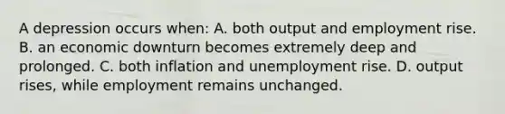 A depression occurs when: A. both output and employment rise. B. an economic downturn becomes extremely deep and prolonged. C. both inflation and unemployment rise. D. output rises, while employment remains unchanged.