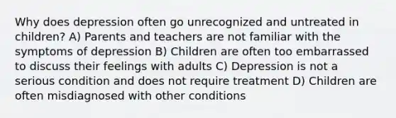 Why does depression often go unrecognized and untreated in children? A) Parents and teachers are not familiar with the symptoms of depression B) Children are often too embarrassed to discuss their feelings with adults C) Depression is not a serious condition and does not require treatment D) Children are often misdiagnosed with other conditions