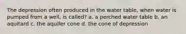 The depression often produced in the water table, when water is pumped from a well, is called? a. a perched water table b. an aquitard c. the aquifer cone d. the cone of depression