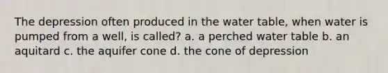 The depression often produced in <a href='https://www.questionai.com/knowledge/kra6qgcwqy-the-water-table' class='anchor-knowledge'>the water table</a>, when water is pumped from a well, is called? a. a perched water table b. an aquitard c. the aquifer cone d. the cone of depression