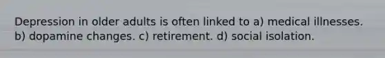 Depression in older adults is often linked to a) medical illnesses. b) dopamine changes. c) retirement. d) social isolation.
