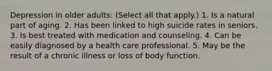 Depression in older adults: (Select all that apply.) 1. Is a natural part of aging. 2. Has been linked to high suicide rates in seniors. 3. Is best treated with medication and counseling. 4. Can be easily diagnosed by a health care professional. 5. May be the result of a chronic illness or loss of body function.