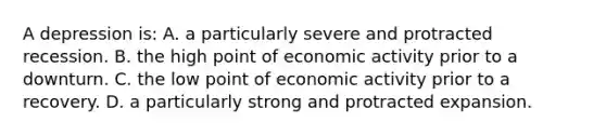 A depression is: A. a particularly severe and protracted recession. B. the high point of economic activity prior to a downturn. C. the low point of economic activity prior to a recovery. D. a particularly strong and protracted expansion.