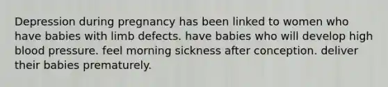 Depression during pregnancy has been linked to women who have babies with limb defects. have babies who will develop high blood pressure. feel morning sickness after conception. deliver their babies prematurely.