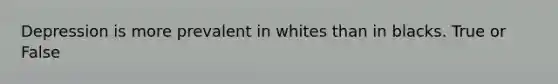 Depression is more prevalent in whites than in blacks. True or False