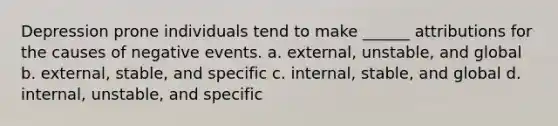 Depression prone individuals tend to make ______ attributions for the causes of negative events. a. external, unstable, and global b. external, stable, and specific c. internal, stable, and global d. internal, unstable, and specific