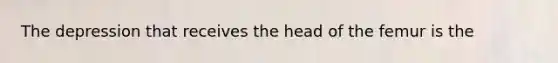 The depression that receives the head of the femur is the