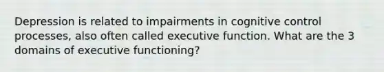 Depression is related to impairments in cognitive control processes, also often called executive function. What are the 3 domains of executive functioning?