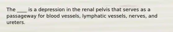 The ____ is a depression in the renal pelvis that serves as a passageway for blood vessels, lymphatic vessels, nerves, and ureters.