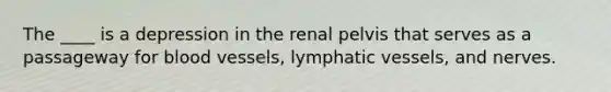 The ____ is a depression in the renal pelvis that serves as a passageway for blood vessels, lymphatic vessels, and nerves.