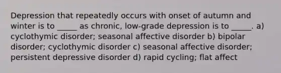 Depression that repeatedly occurs with onset of autumn and winter is to _____ as chronic, low-grade depression is to _____. a) cyclothymic disorder; seasonal affective disorder b) bipolar disorder; cyclothymic disorder c) seasonal affective disorder; persistent depressive disorder d) rapid cycling; flat affect