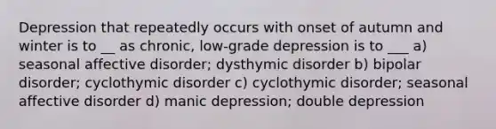 Depression that repeatedly occurs with onset of autumn and winter is to __ as chronic, low-grade depression is to ___ a) seasonal affective disorder; dysthymic disorder b) bipolar disorder; cyclothymic disorder c) cyclothymic disorder; seasonal affective disorder d) manic depression; double depression