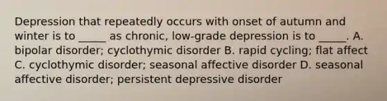 Depression that repeatedly occurs with onset of autumn and winter is to _____ as chronic, low-grade depression is to _____. A. bipolar disorder; cyclothymic disorder B. rapid cycling; flat affect C. cyclothymic disorder; seasonal affective disorder D. seasonal affective disorder; persistent depressive disorder